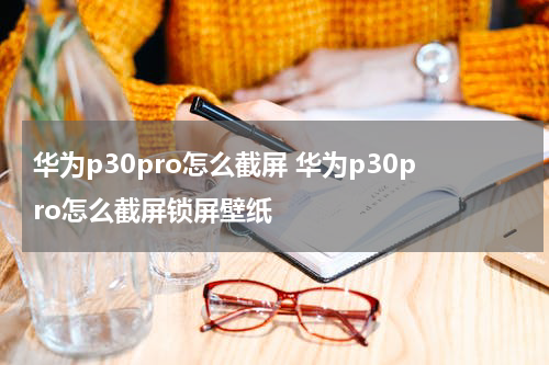 华为p30pro怎么截屏 华为p30pro怎么截屏锁屏壁纸