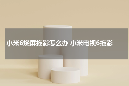 小米6烧屏拖影怎么办 小米电视6拖影