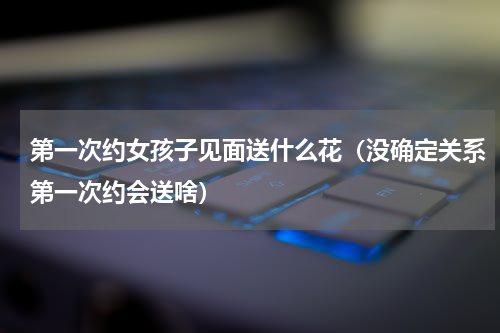 第一次约女孩子见面送什么花（没确定关系第一次约会送啥）