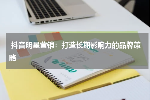  抖音明星营销：打造长期影响力的品牌策略