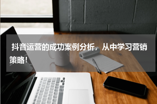  抖音运营的成功案例分析，从中学习营销策略！
