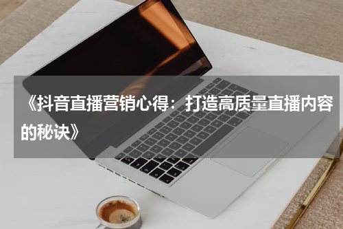 《抖音直播营销心得：打造高质量直播内容的秘诀》