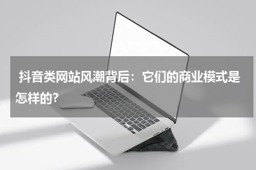  抖音类网站风潮背后：它们的商业模式是怎样的？