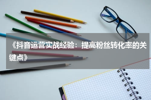 《抖音运营实战经验：提高粉丝转化率的关键点》