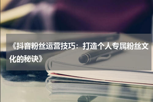 《抖音粉丝运营技巧：打造个人专属粉丝文化的秘诀》
