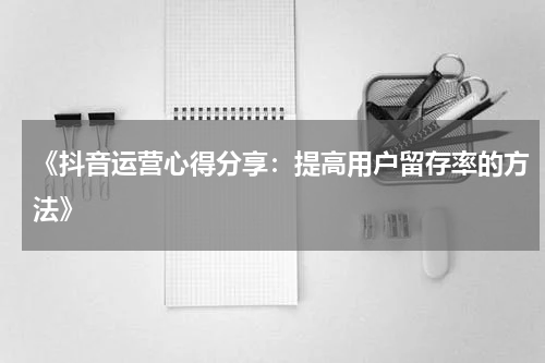 《抖音运营心得分享：提高用户留存率的方法》