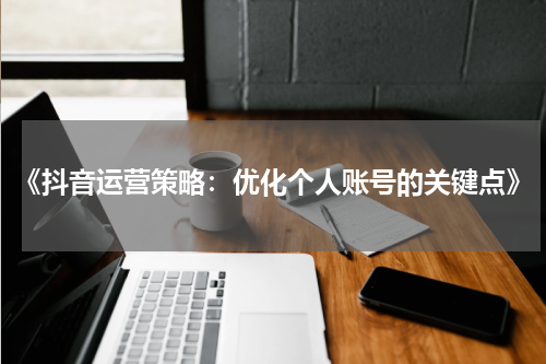 《抖音运营策略：优化个人账号的关键点》