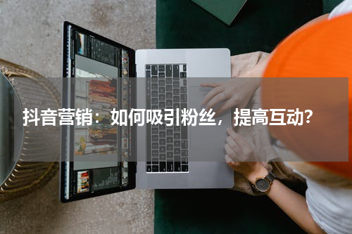  抖音营销：如何吸引粉丝，提高互动？