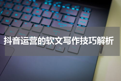  抖音运营的软文写作技巧解析