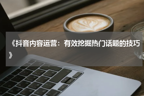 《抖音内容运营：有效挖掘热门话题的技巧》