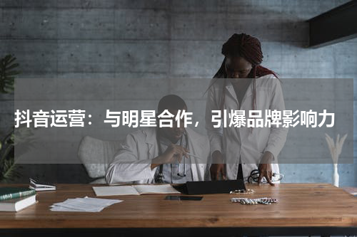 抖音运营：与明星合作，引爆品牌影响力
