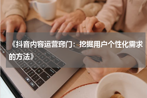 《抖音内容运营窍门：挖掘用户个性化需求的方法》