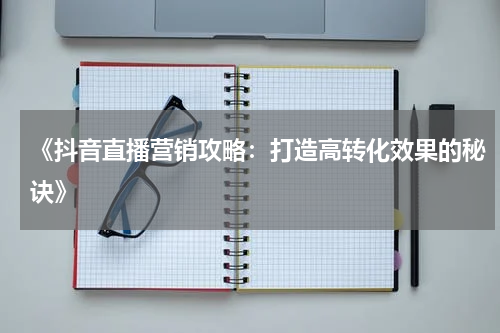 《抖音直播营销攻略：打造高转化效果的秘诀》