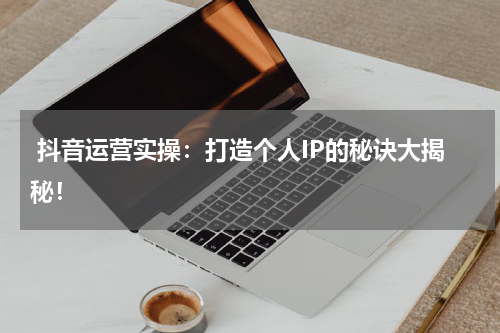  抖音运营实操：打造个人IP的秘诀大揭秘！