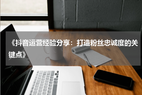 《抖音运营经验分享：打造粉丝忠诚度的关键点》