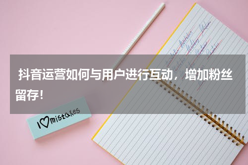  抖音运营如何与用户进行互动，增加粉丝留存！