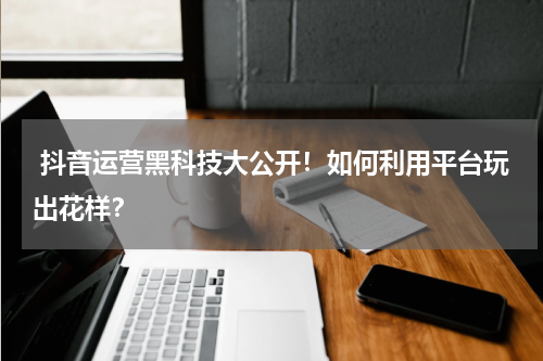  抖音运营黑科技大公开！如何利用平台玩出花样？