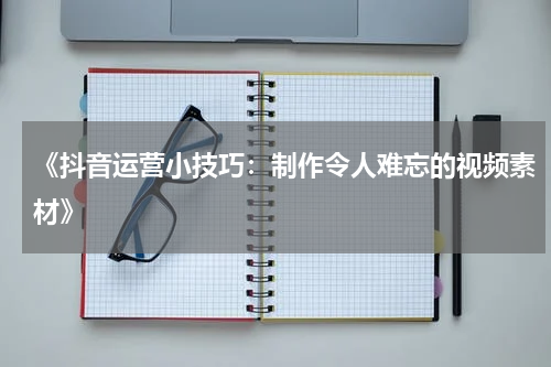 《抖音运营小技巧：制作令人难忘的视频素材》
