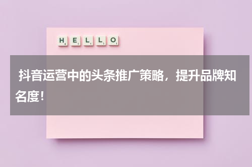  抖音运营中的头条推广策略，提升品牌知名度！