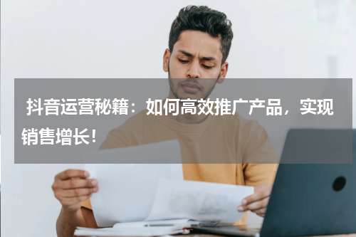  抖音运营秘籍：如何高效推广产品，实现销售增长！