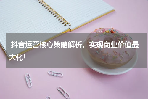  抖音运营核心策略解析，实现商业价值最大化！