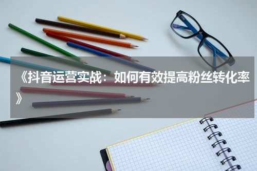 《抖音运营实战：如何有效提高粉丝转化率》