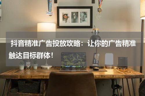  抖音精准广告投放攻略：让你的广告精准触达目标群体！
