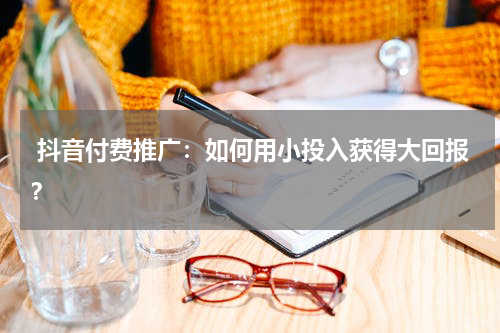  抖音付费推广：如何用小投入获得大回报？