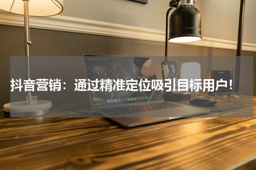  抖音营销：通过精准定位吸引目标用户！