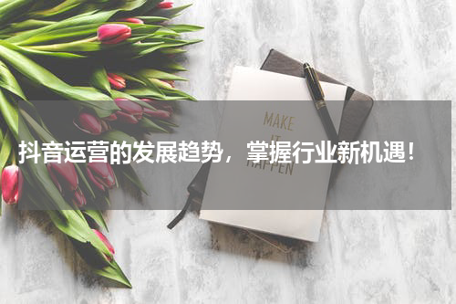  抖音运营的发展趋势，掌握行业新机遇！