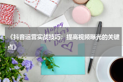 《抖音运营实战技巧：提高视频曝光的关键点》