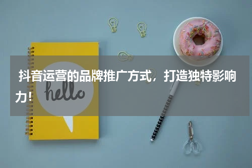  抖音运营的品牌推广方式，打造独特影响力！