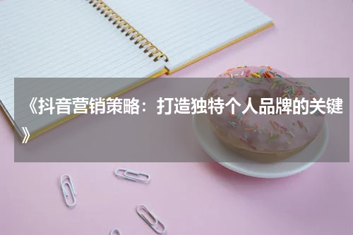 《抖音营销策略：打造独特个人品牌的关键》