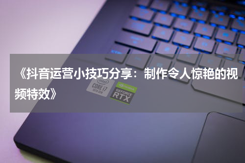 《抖音运营小技巧分享：制作令人惊艳的视频特效》