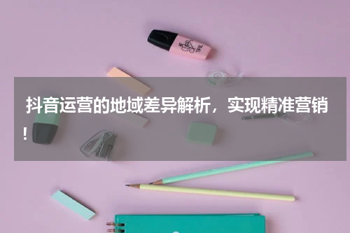  抖音运营的地域差异解析，实现精准营销！