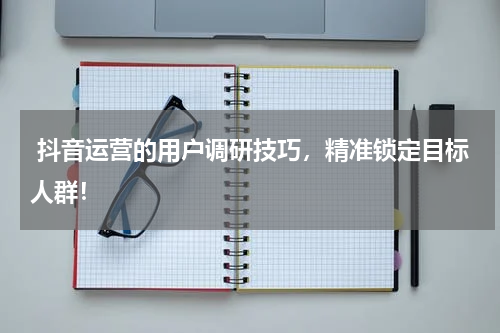  抖音运营的用户调研技巧，精准锁定目标人群！