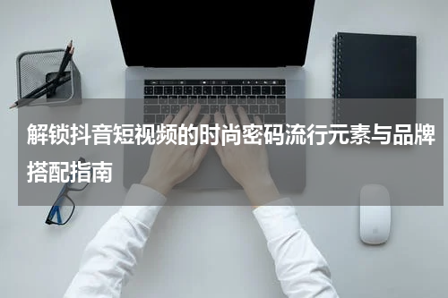 解锁抖音短视频的时尚密码流行元素与品牌搭配指南