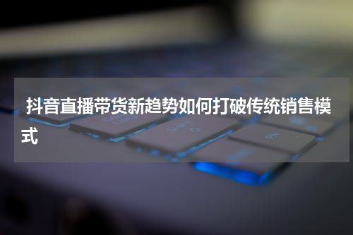  抖音直播带货新趋势如何打破传统销售模式