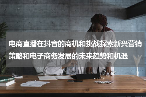 电商直播在抖音的商机和挑战探索新兴营销策略和电子商务发展的未来趋势和机遇