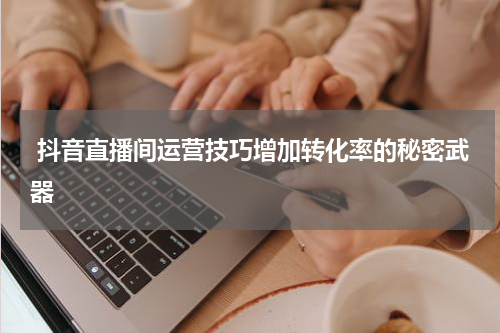  抖音直播间运营技巧增加转化率的秘密武器
