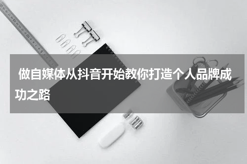  做自媒体从抖音开始教你打造个人品牌成功之路