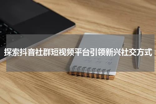 探索抖音社群短视频平台引领新兴社交方式