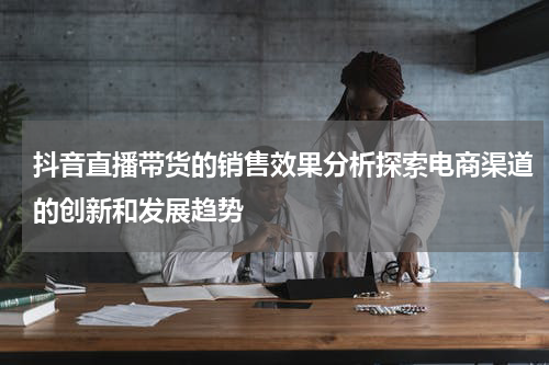 抖音直播带货的销售效果分析探索电商渠道的创新和发展趋势