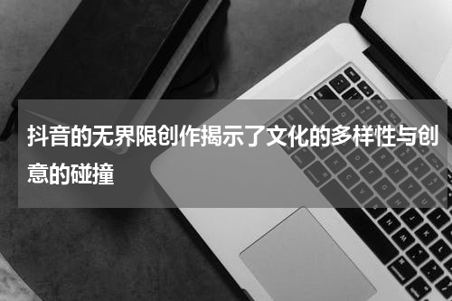 抖音的无界限创作揭示了文化的多样性与创意的碰撞