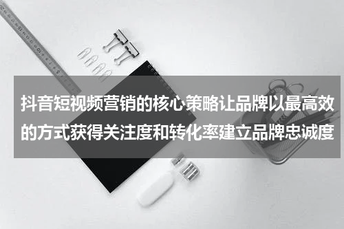 抖音短视频营销的核心策略让品牌以最高效的方式获得关注度和转化率建立品牌忠诚度