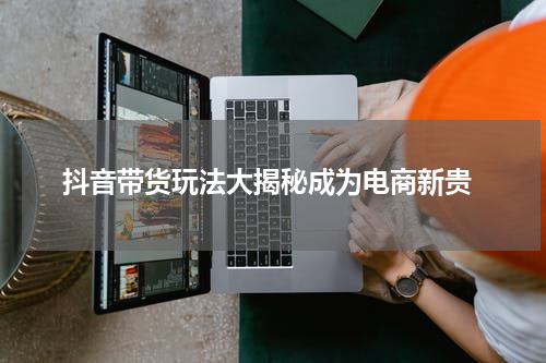  抖音带货玩法大揭秘成为电商新贵