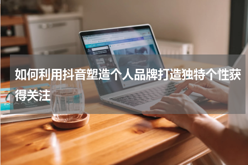 如何利用抖音塑造个人品牌打造独特个性获得关注