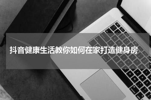  抖音健康生活教你如何在家打造健身房