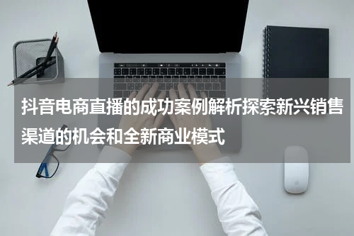 抖音电商直播的成功案例解析探索新兴销售渠道的机会和全新商业模式