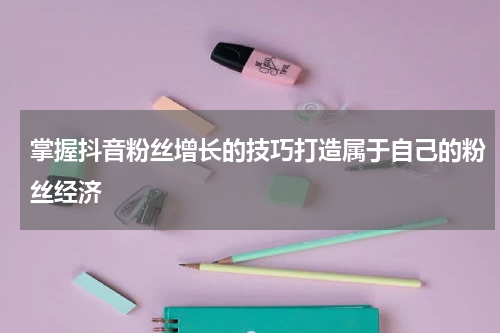 掌握抖音粉丝增长的技巧打造属于自己的粉丝经济